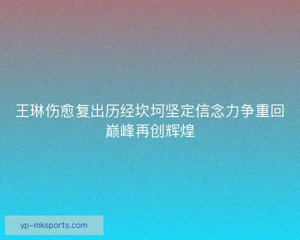 王琳伤愈复出历经坎坷坚定信念力争重回巅峰再创辉煌