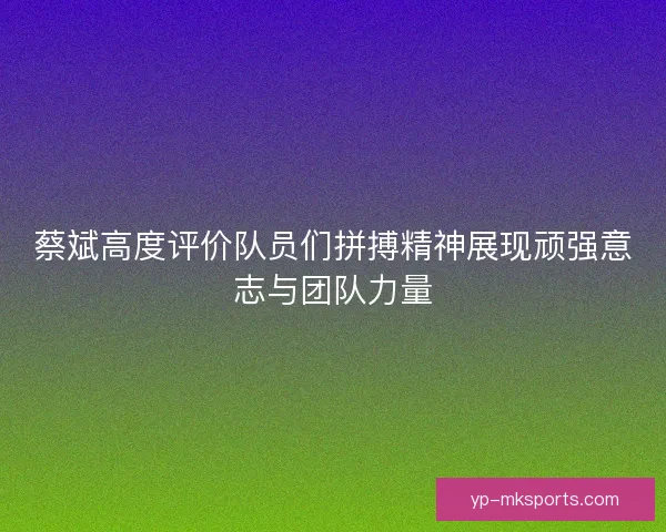 蔡斌高度评价队员们拼搏精神展现顽强意志与团队力量