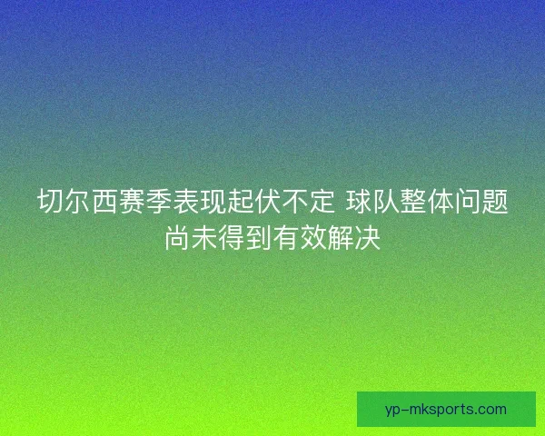 切尔西赛季表现起伏不定 球队整体问题尚未得到有效解决
